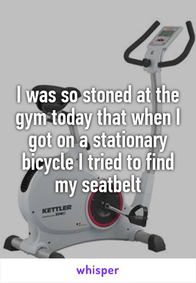 I was so stoned at the gym today that when I got on a stationary bicycle I tried to find my seatbelt