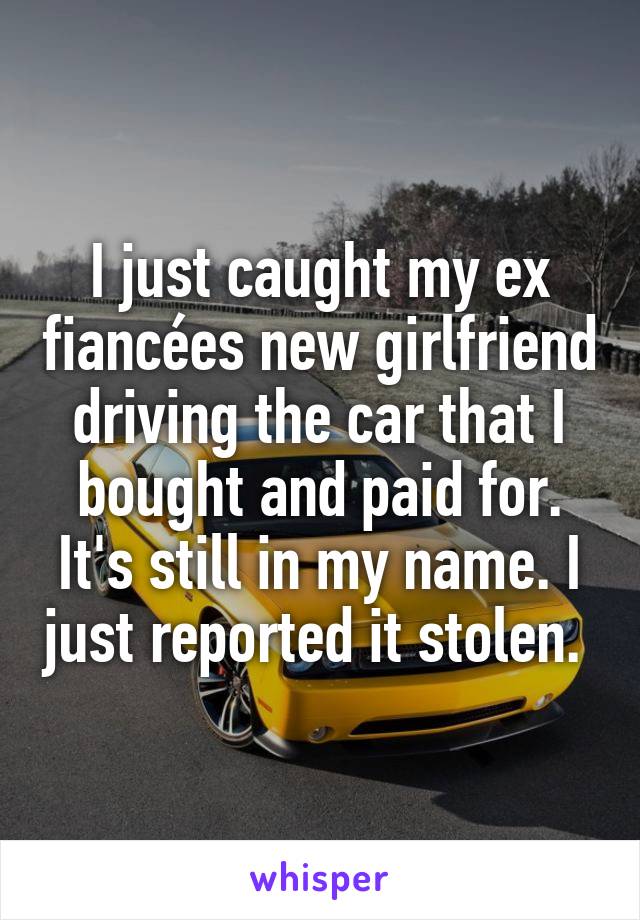 I just caught my ex fiancées new girlfriend driving the car that I bought and paid for. It's still in my name. I just reported it stolen. 