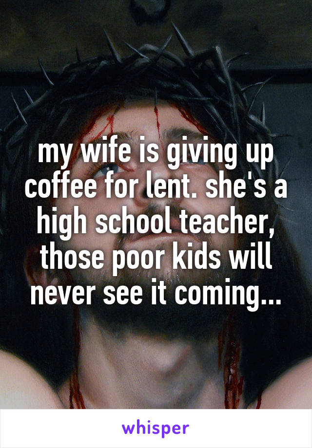 my wife is giving up coffee for lent. she's a high school teacher, those poor kids will never see it coming...