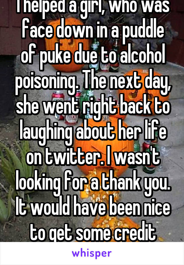 I helped a girl, who was face down in a puddle of puke due to alcohol poisoning. The next day, she went right back to laughing about her life on twitter. I wasn't looking for a thank you. It would have been nice to get some credit though