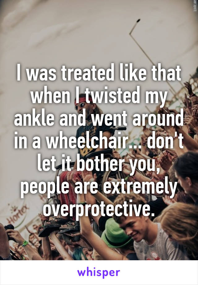 I was treated like that when I twisted my ankle and went around in a wheelchair... don't let it bother you, people are extremely overprotective.