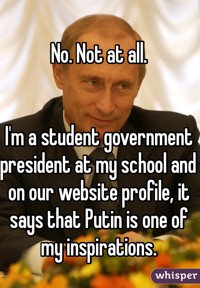 No. Not at all.


I'm a student government president at my school and on our website profile, it says that Putin is one of my inspirations. 