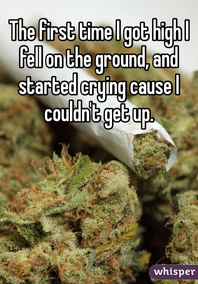 The first time I got high I fell on the ground, and started crying cause I couldn't get up.