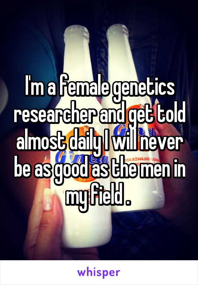 I'm a female genetics researcher and get told almost daily I will never be as good as the men in my field . 