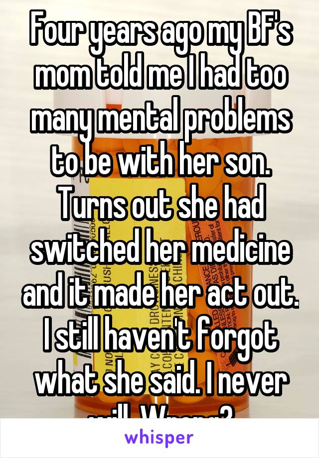 Four years ago my BF's mom told me I had too many mental problems to be with her son. Turns out she had switched her medicine and it made her act out. I still haven't forgot what she said. I never will. Wrong?