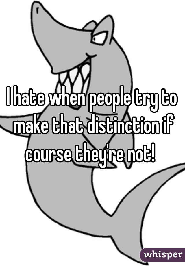 I hate when people try to make that distinction if course they're not!  