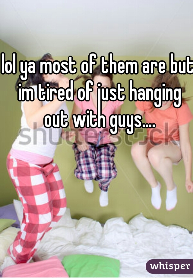 lol ya most of them are but im tired of just hanging out with guys....