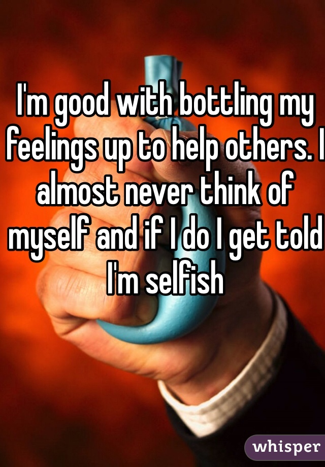 I'm good with bottling my feelings up to help others. I almost never think of myself and if I do I get told I'm selfish 