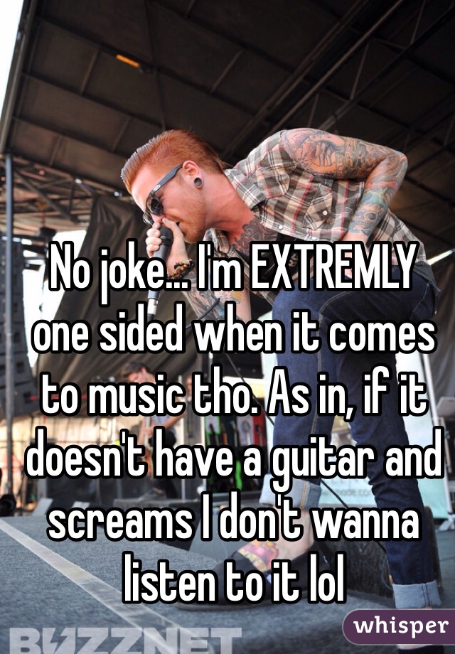 No joke... I'm EXTREMLY  one sided when it comes to music tho. As in, if it doesn't have a guitar and screams I don't wanna listen to it lol