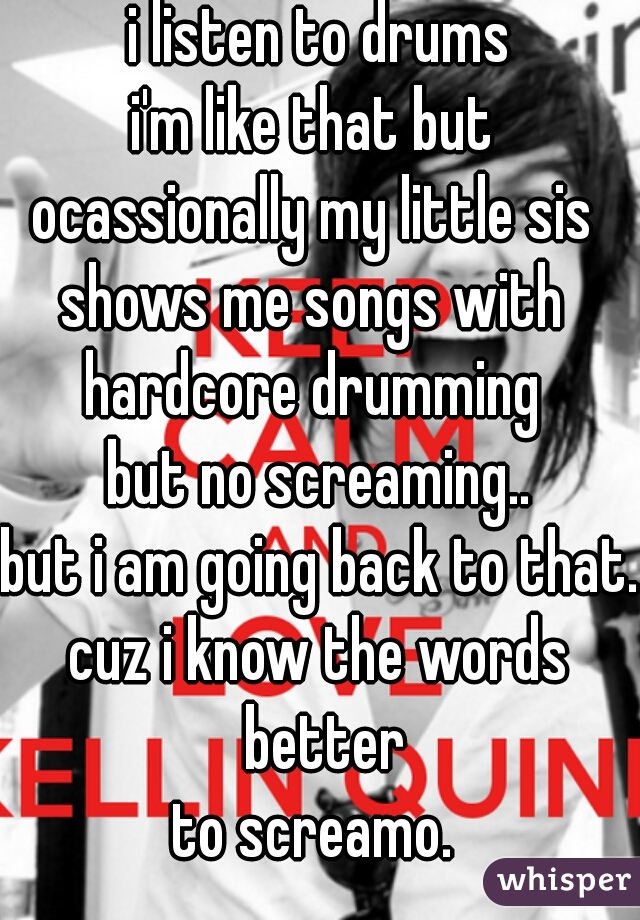 i listen to drums
i'm like that but 
ocassionally my little sis 
shows me songs with 
hardcore drumming 
but no screaming..
but i am going back to that.
cuz i know the words better
to screamo. 