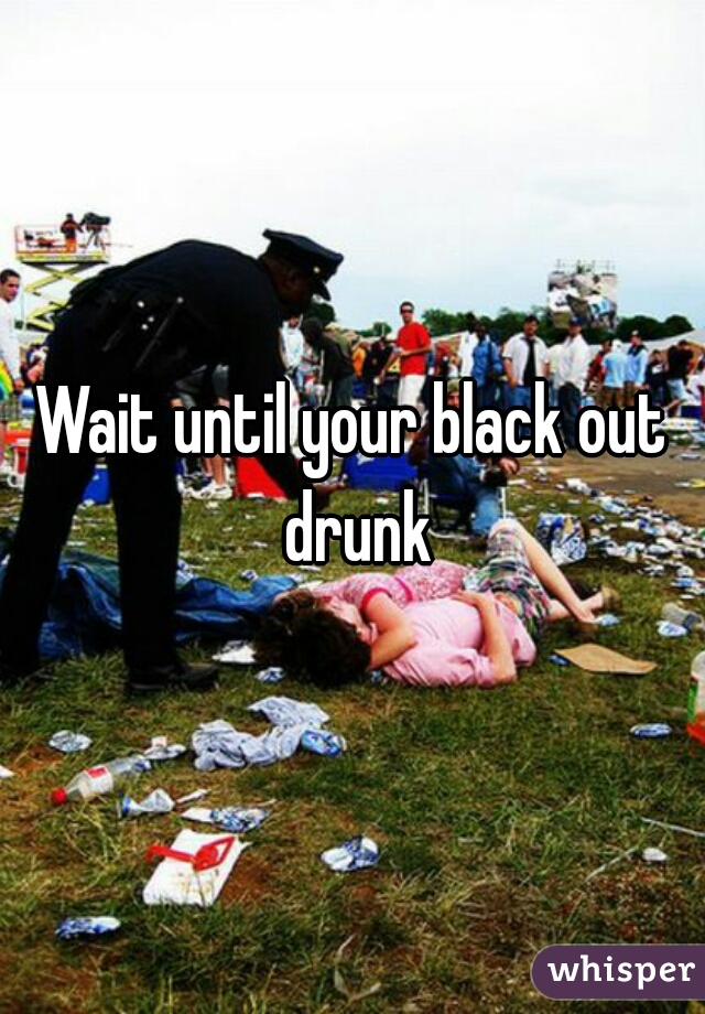 Wait until your black out drunk