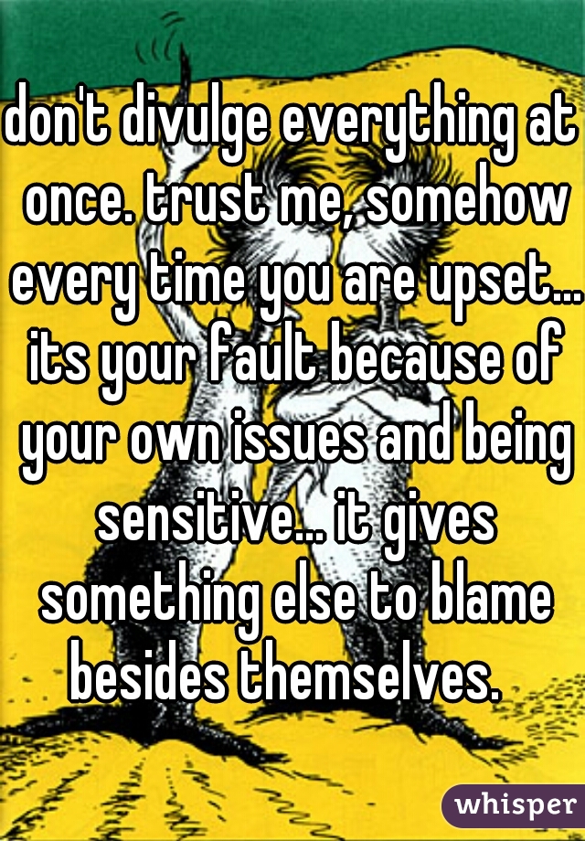 don't divulge everything at once. trust me, somehow every time you are upset... its your fault because of your own issues and being sensitive... it gives something else to blame besides themselves.  