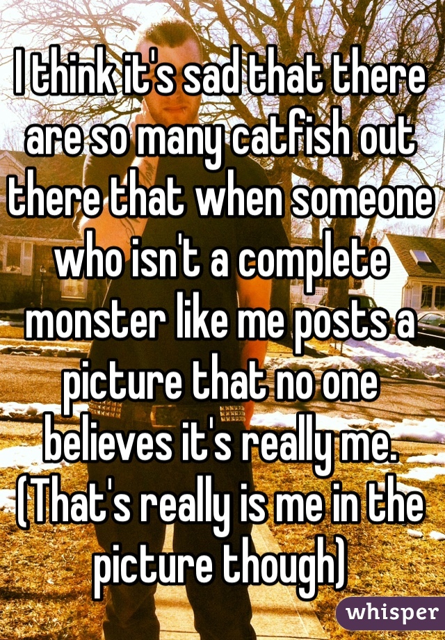 I think it's sad that there are so many catfish out there that when someone who isn't a complete monster like me posts a picture that no one believes it's really me.
(That's really is me in the picture though)
