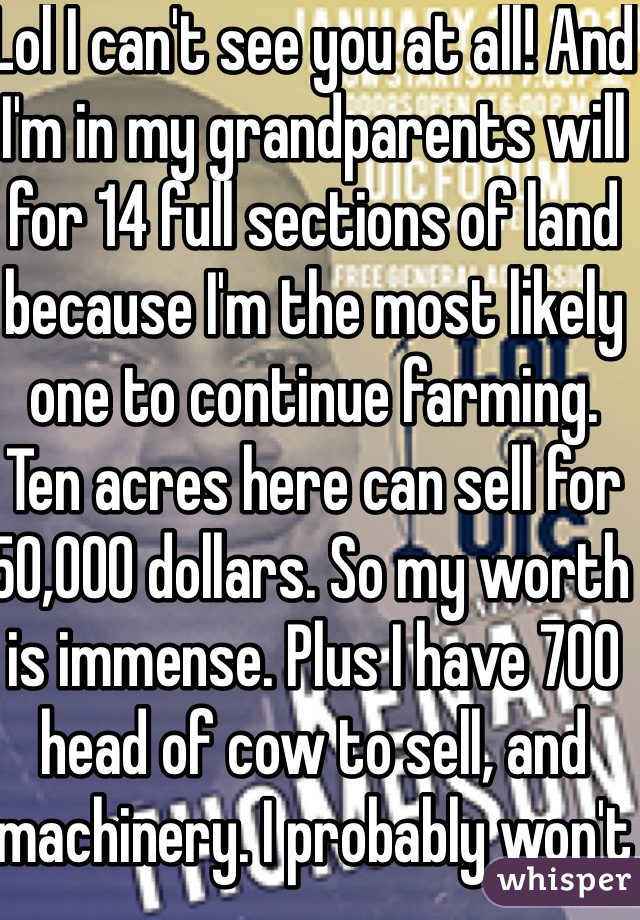 Lol I can't see you at all! And I'm in my grandparents will for 14 full sections of land because I'm the most likely one to continue farming. Ten acres here can sell for 50,000 dollars. So my worth is immense. Plus I have 700 head of cow to sell, and machinery. I probably won't sell the land though 