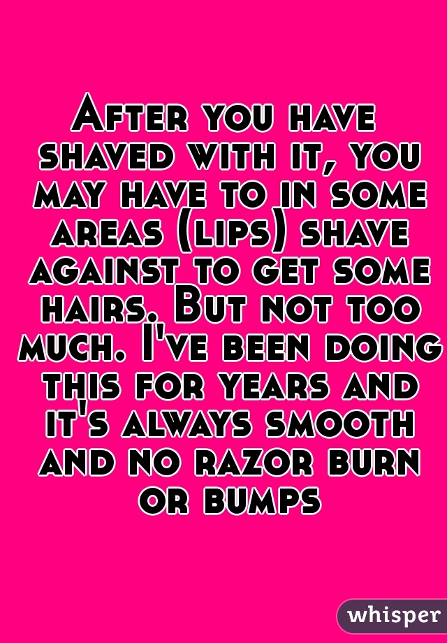 After you have shaved with it, you may have to in some areas (lips) shave against to get some hairs. But not too much. I've been doing this for years and it's always smooth and no razor burn or bumps