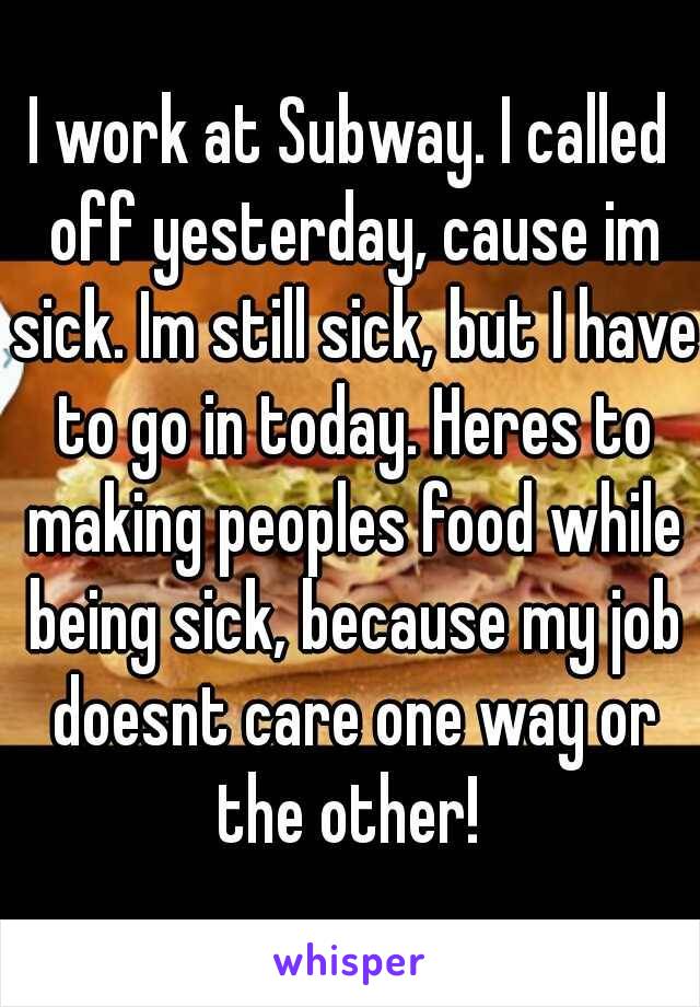 I work at Subway. I called off yesterday, cause im sick. Im still sick, but I have to go in today. Heres to making peoples food while being sick, because my job doesnt care one way or the other! 