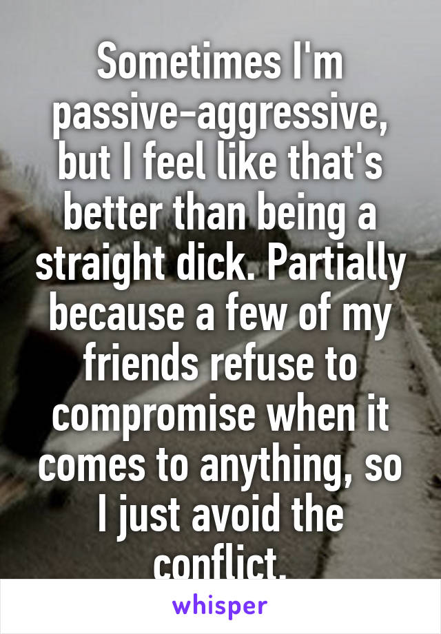 Sometimes I'm passive-aggressive, but I feel like that's better than being a straight dick. Partially because a few of my friends refuse to compromise when it comes to anything, so I just avoid the conflict.