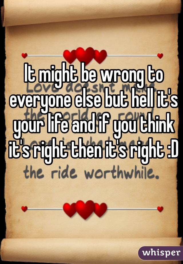 It might be wrong to everyone else but hell it's your life and if you think it's right then it's right :D