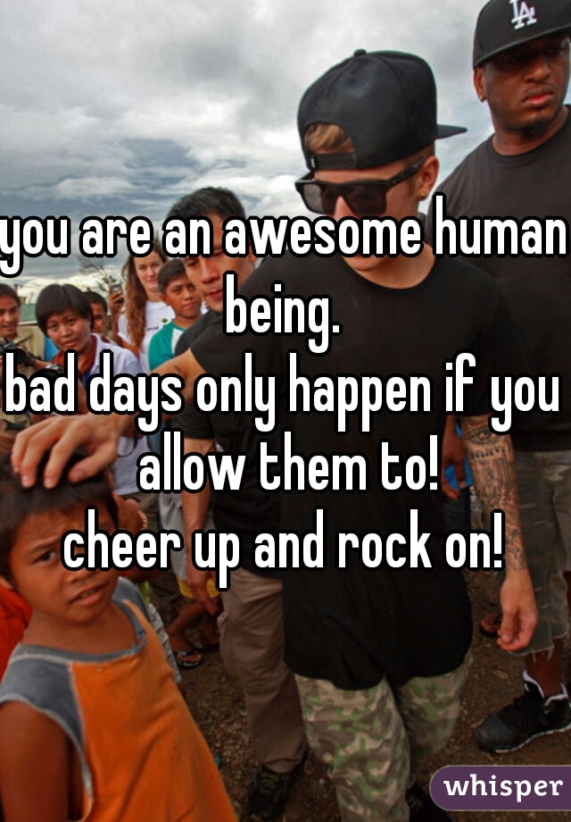 you are an awesome human being. 
bad days only happen if you allow them to!
cheer up and rock on!