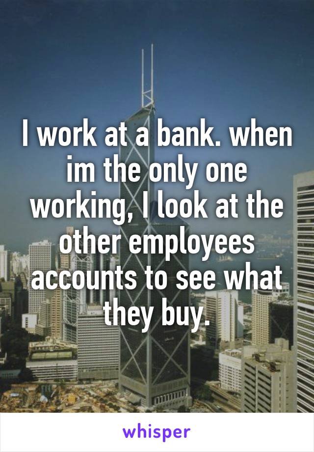 I work at a bank. when im the only one working, I look at the other employees accounts to see what they buy.