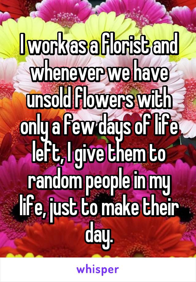 I work as a florist and whenever we have unsold flowers with only a few days of life left, I give them to random people in my life, just to make their day.