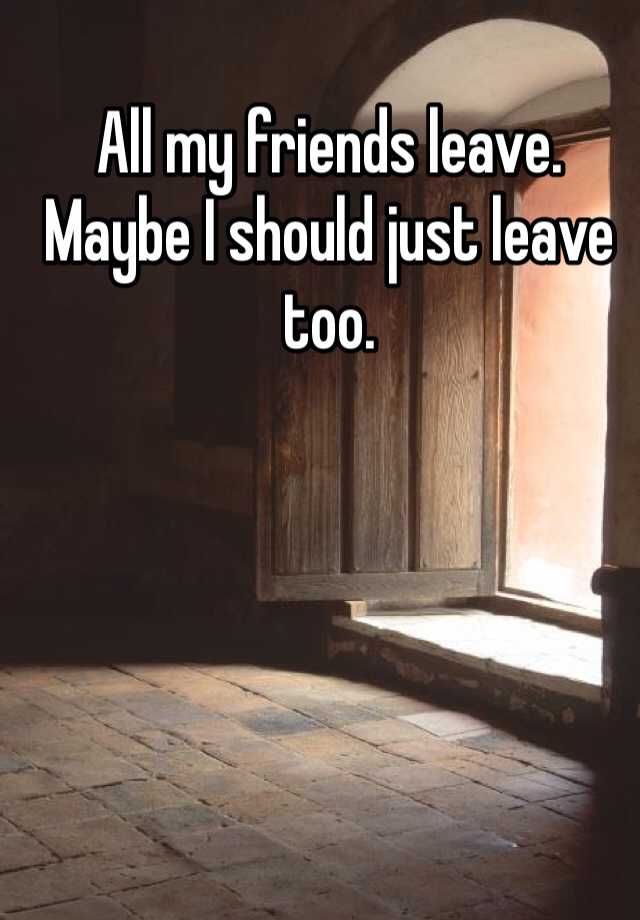 all-my-friends-leave-maybe-i-should-just-leave-too