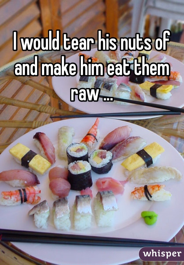 I would tear his nuts of and make him eat them raw ... 
