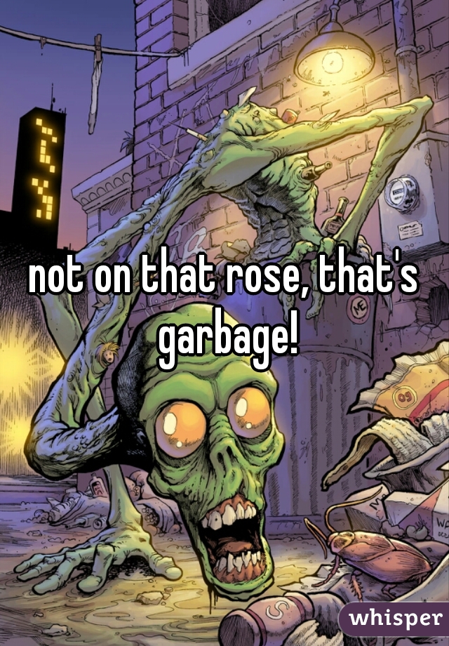 not on that rose, that's garbage!
