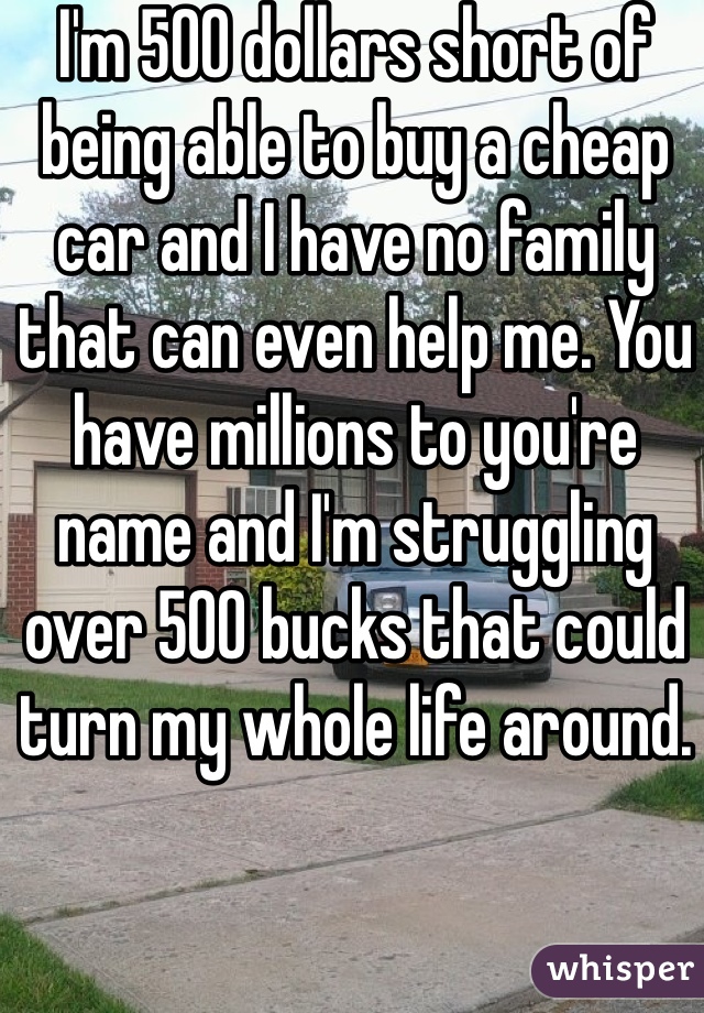 I'm 500 dollars short of being able to buy a cheap car and I have no family that can even help me. You have millions to you're name and I'm struggling over 500 bucks that could turn my whole life around.