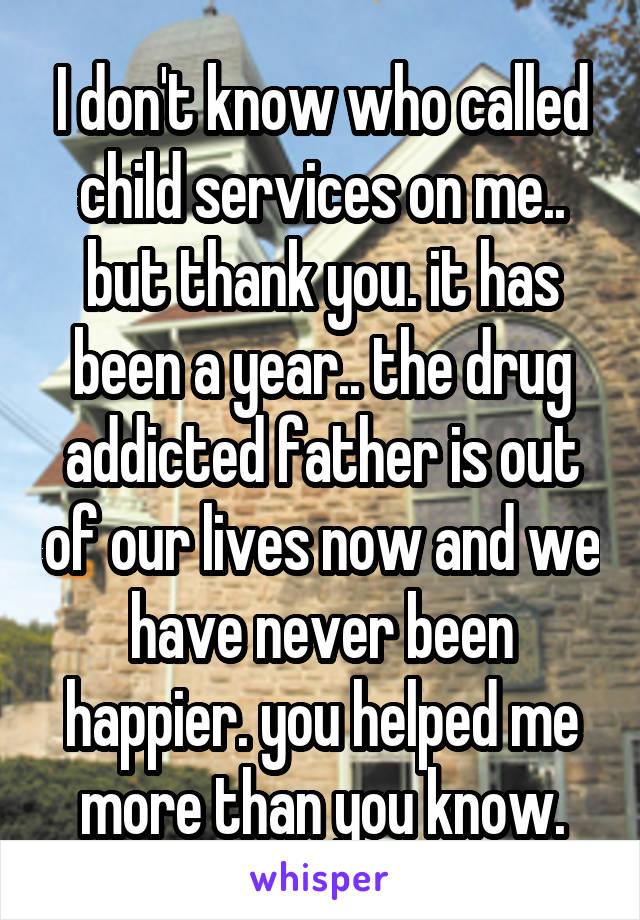 I don't know who called child services on me.. but thank you. it has been a year.. the drug addicted father is out of our lives now and we have never been happier. you helped me more than you know.
