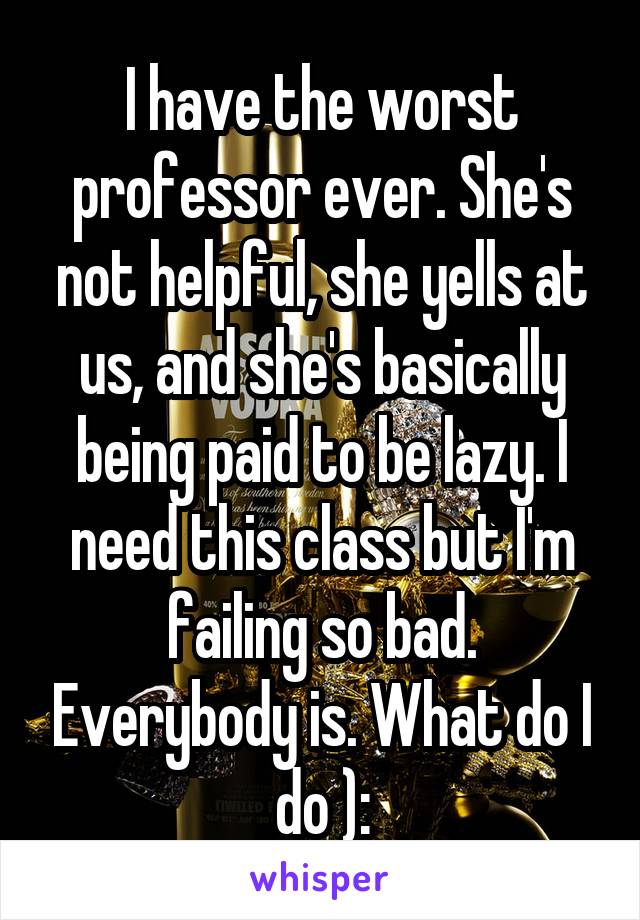 I have the worst professor ever. She's not helpful, she yells at us, and she's basically being paid to be lazy. I need this class but I'm failing so bad. Everybody is. What do I do ):