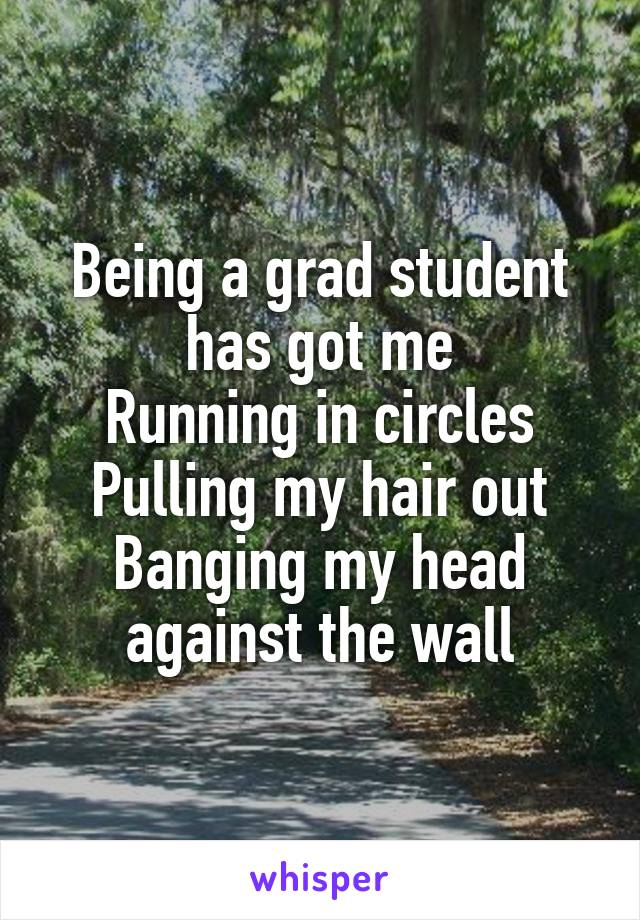 Being a grad student has got me
Running in circles
Pulling my hair out
Banging my head against the wall