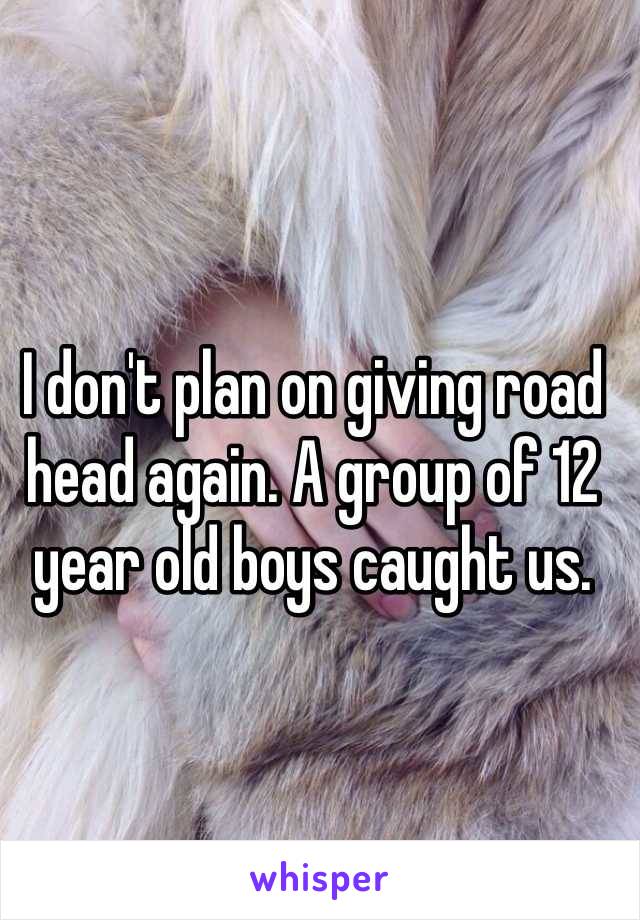 I don't plan on giving road head again. A group of 12 year old boys caught us. 