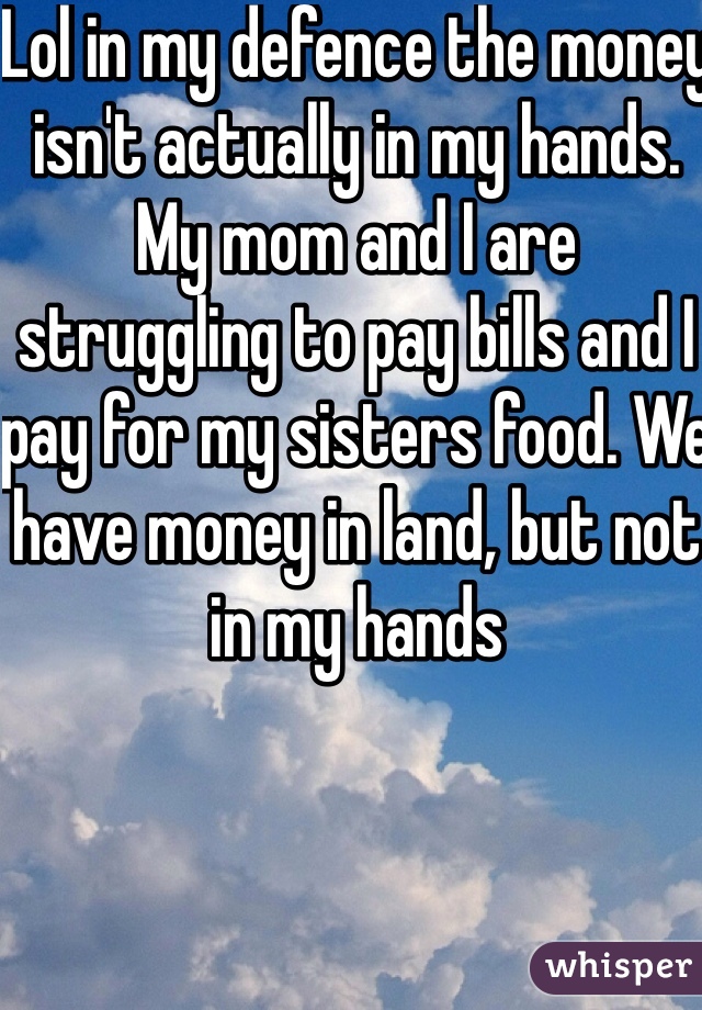 Lol in my defence the money isn't actually in my hands. My mom and I are struggling to pay bills and I pay for my sisters food. We have money in land, but not in my hands 