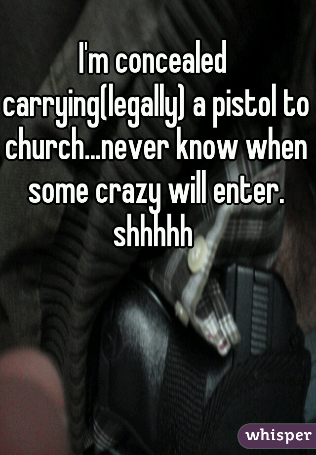 I'm concealed carrying(legally) a pistol to church...never know when some crazy will enter. shhhhh 