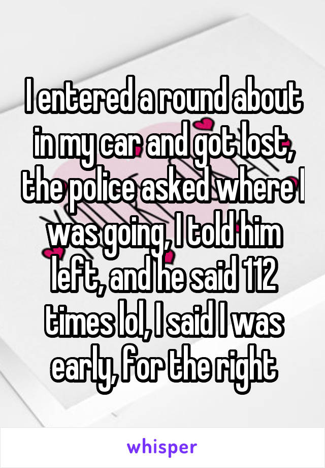 I entered a round about in my car and got lost, the police asked where I was going, I told him left, and he said 112 times lol, I said I was early, for the right