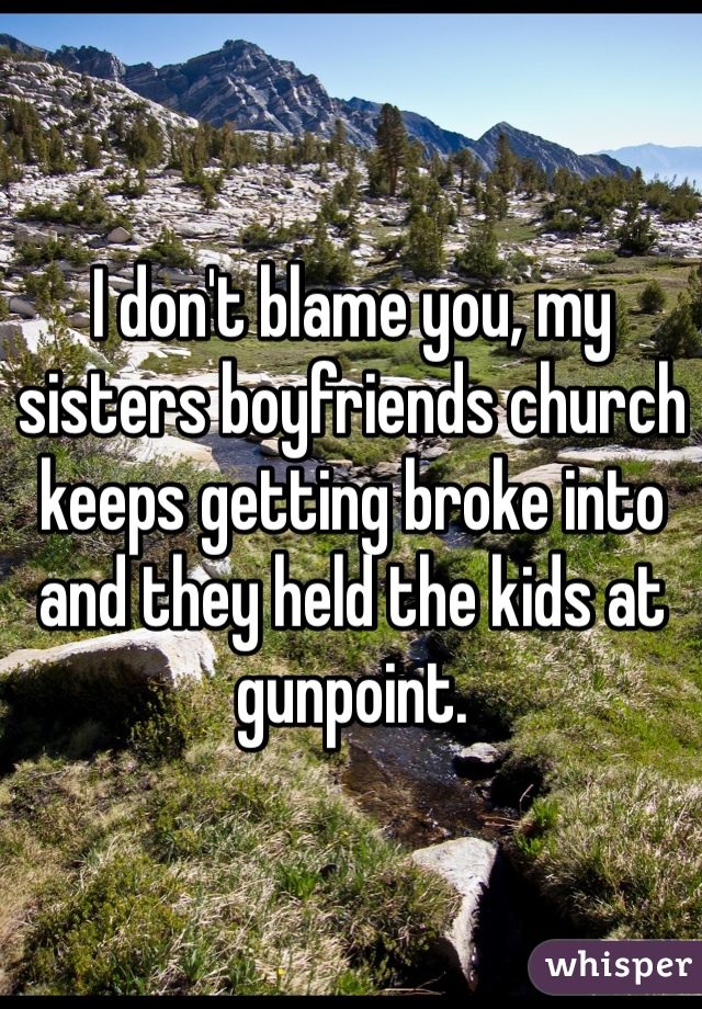 I don't blame you, my sisters boyfriends church keeps getting broke into and they held the kids at gunpoint. 