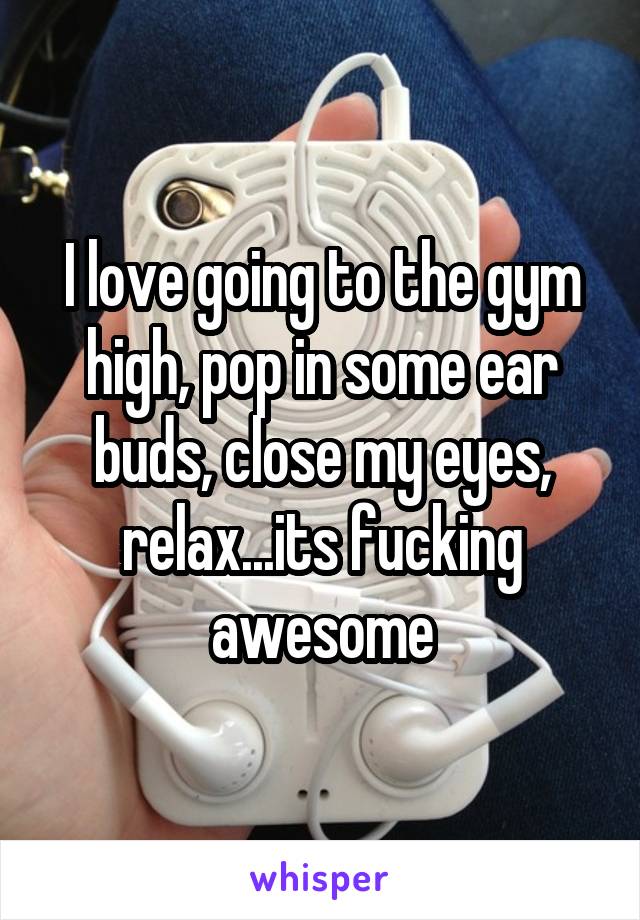 I love going to the gym high, pop in some ear buds, close my eyes, relax...its fucking awesome