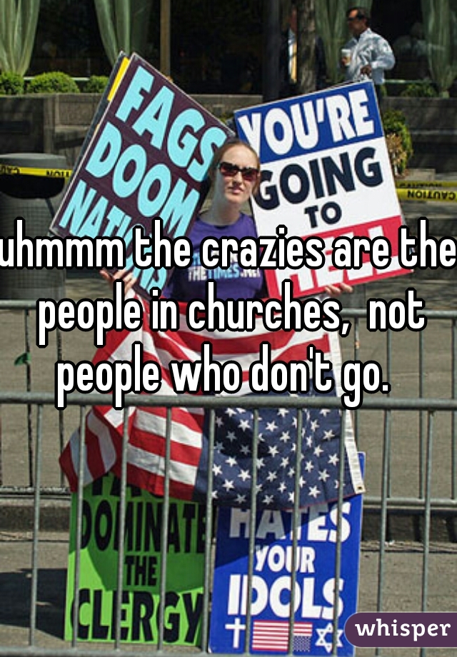 uhmmm the crazies are the people in churches,  not people who don't go.  