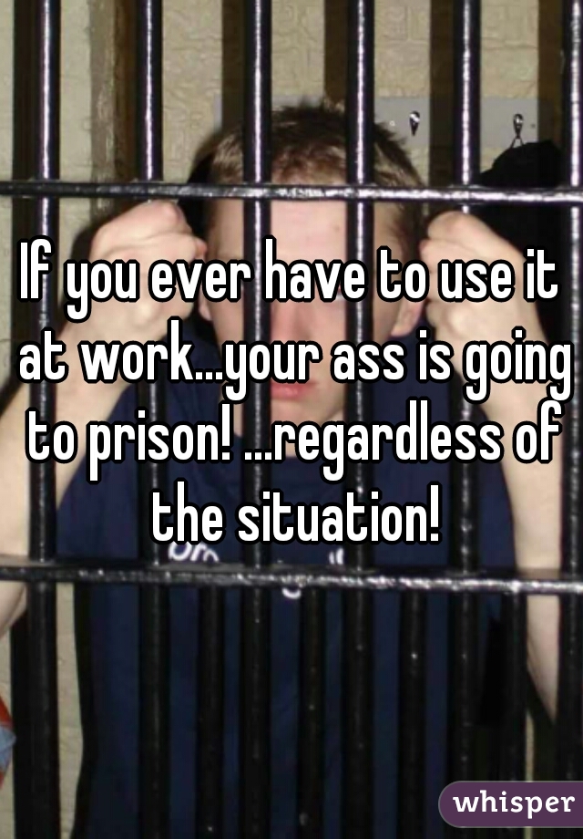 If you ever have to use it at work...your ass is going to prison! ...regardless of the situation!