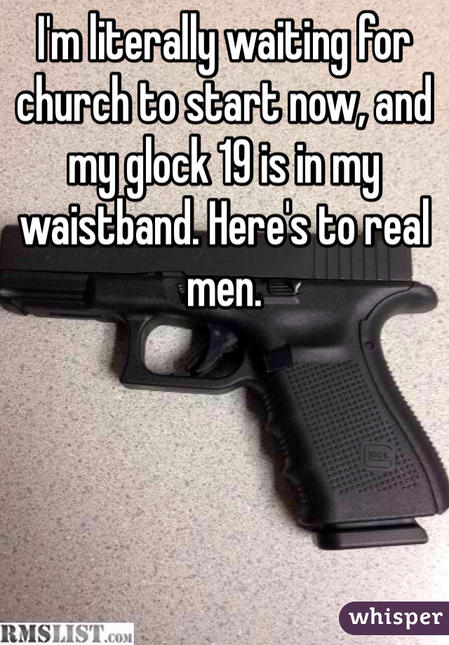 I'm literally waiting for church to start now, and my glock 19 is in my waistband. Here's to real men. 