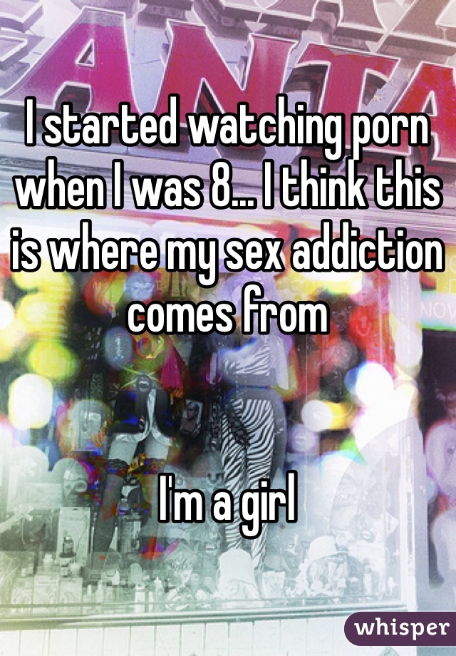 I started watching porn when I was 8... I think this is where my sex addiction comes from


I'm a girl