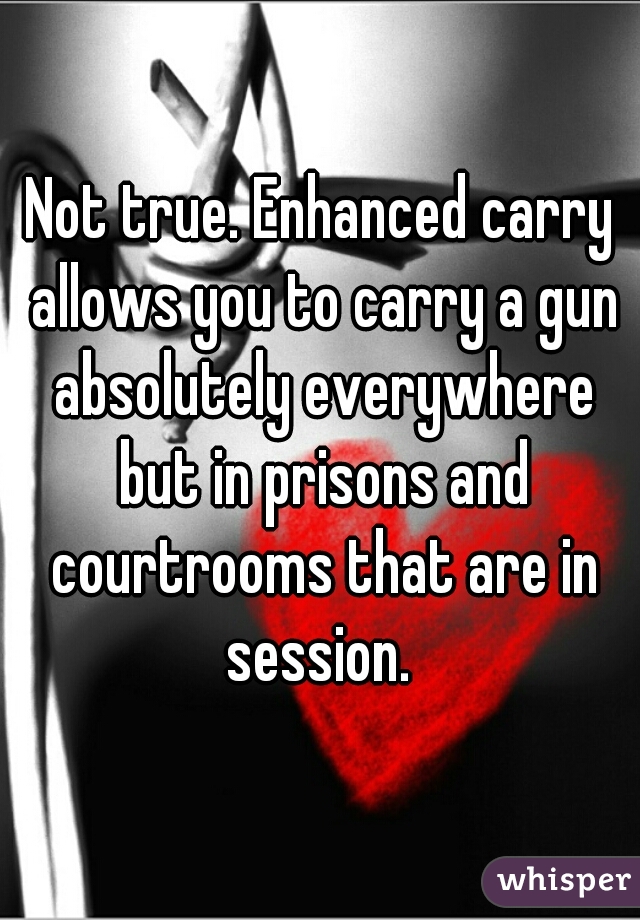 Not true. Enhanced carry allows you to carry a gun absolutely everywhere but in prisons and courtrooms that are in session. 