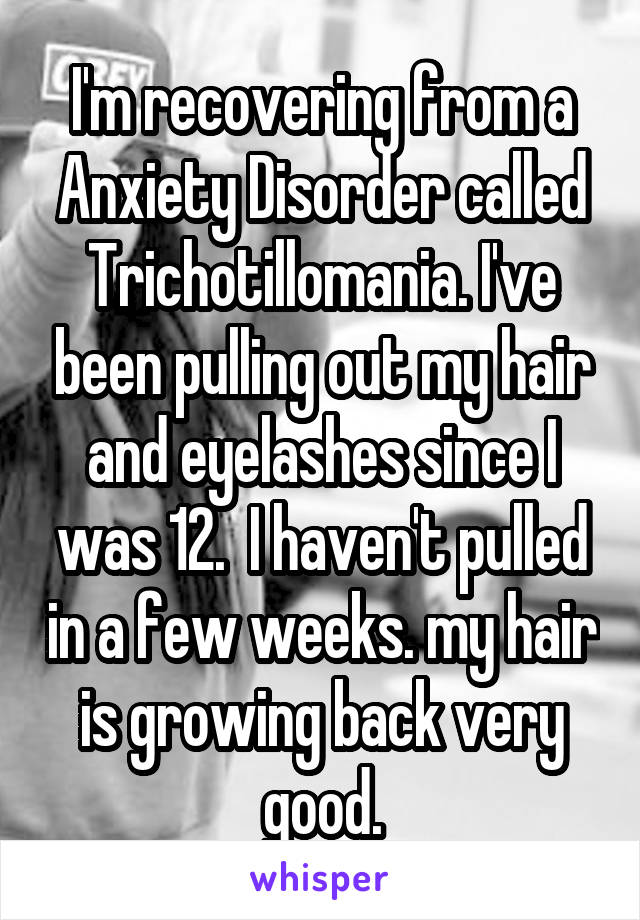 I'm recovering from a Anxiety Disorder called Trichotillomania. I've been pulling out my hair and eyelashes since I was 12.  I haven't pulled in a few weeks. my hair is growing back very good.