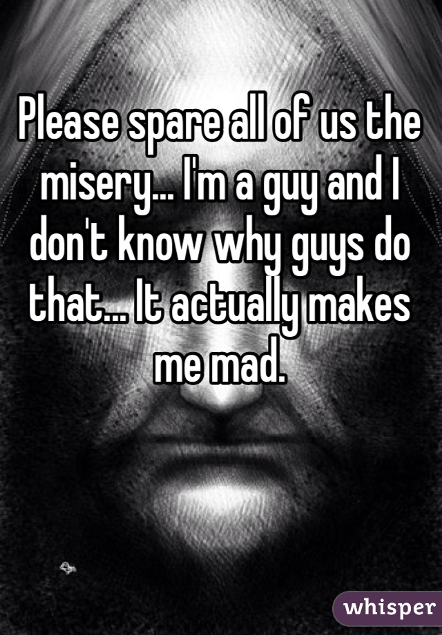 Please spare all of us the misery... I'm a guy and I don't know why guys do that... It actually makes me mad.