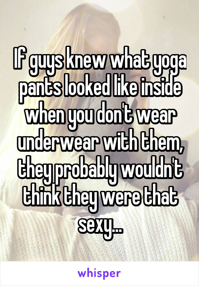 If guys knew what yoga pants looked like inside when you don't wear underwear with them, they probably wouldn't think they were that sexy...