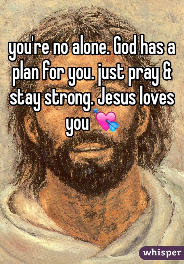 you're no alone. God has a plan for you. just pray & stay strong. Jesus loves you 💘 