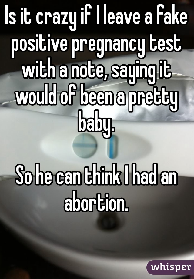 Is it crazy if I leave a fake positive pregnancy test with a note, saying it would of been a pretty baby. 

So he can think I had an abortion. 