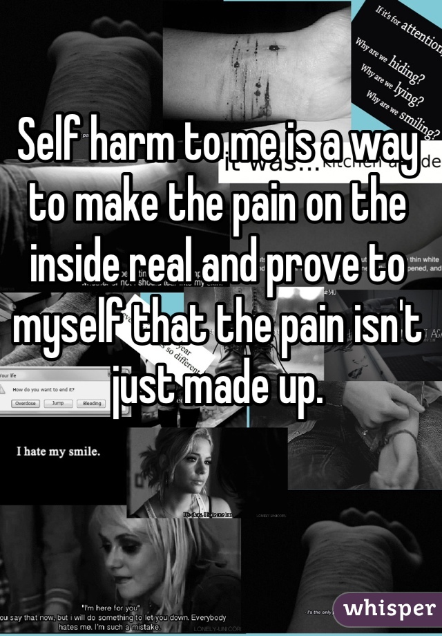 Self harm to me is a way to make the pain on the inside real and prove to myself that the pain isn't just made up. 
