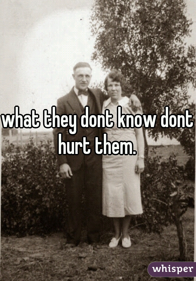 what they dont know dont hurt them. 